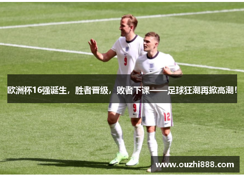 欧洲杯16强诞生，胜者晋级，败者下课——足球狂潮再掀高潮！