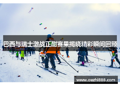 巴西与瑞士激战正酣赛果揭晓精彩瞬间回顾