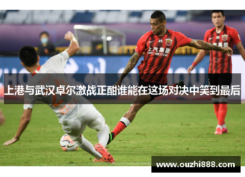 上港与武汉卓尔激战正酣谁能在这场对决中笑到最后